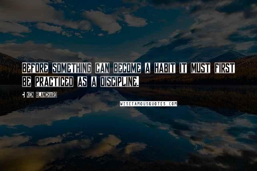 Ken Blanchard Quotes: Before something can become a habit it must first be practiced as a discipline.
