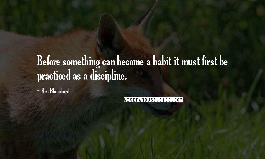 Ken Blanchard Quotes: Before something can become a habit it must first be practiced as a discipline.