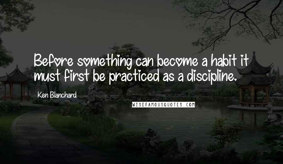 Ken Blanchard Quotes: Before something can become a habit it must first be practiced as a discipline.