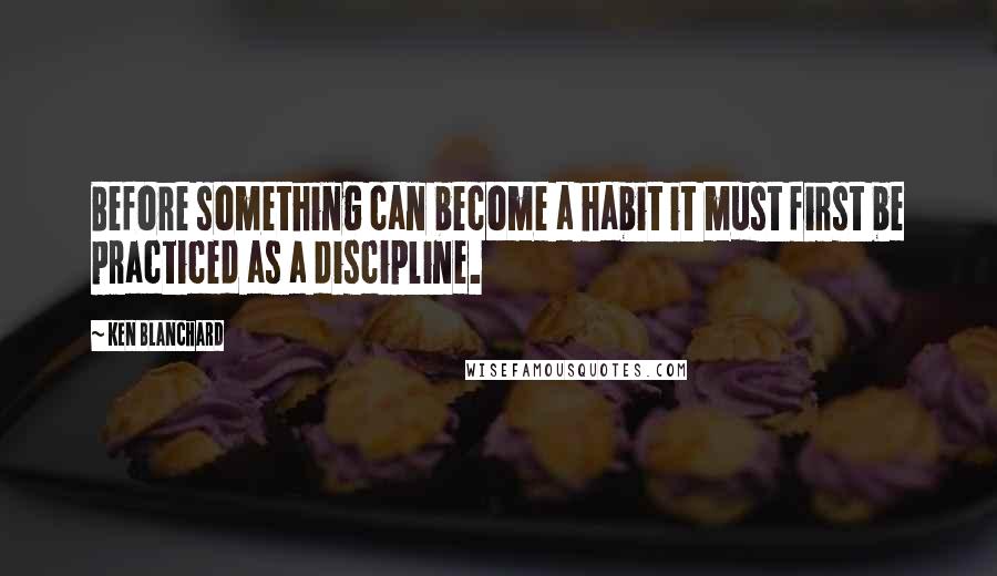 Ken Blanchard Quotes: Before something can become a habit it must first be practiced as a discipline.