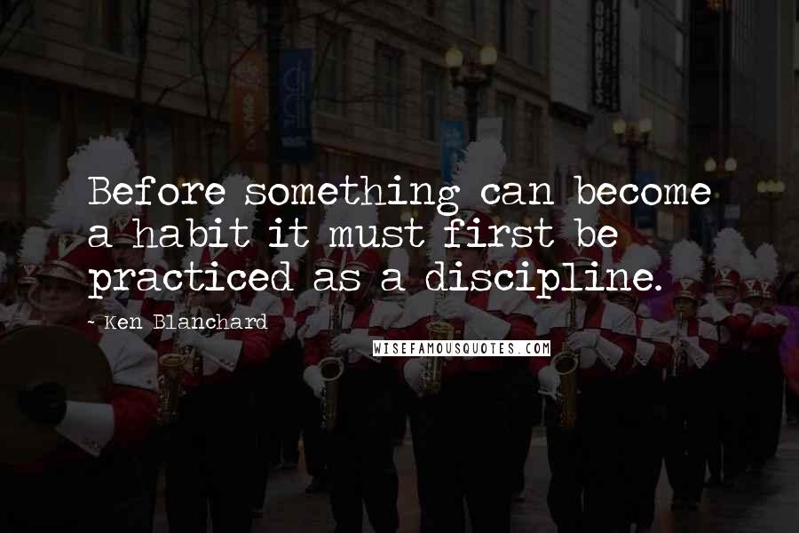 Ken Blanchard Quotes: Before something can become a habit it must first be practiced as a discipline.