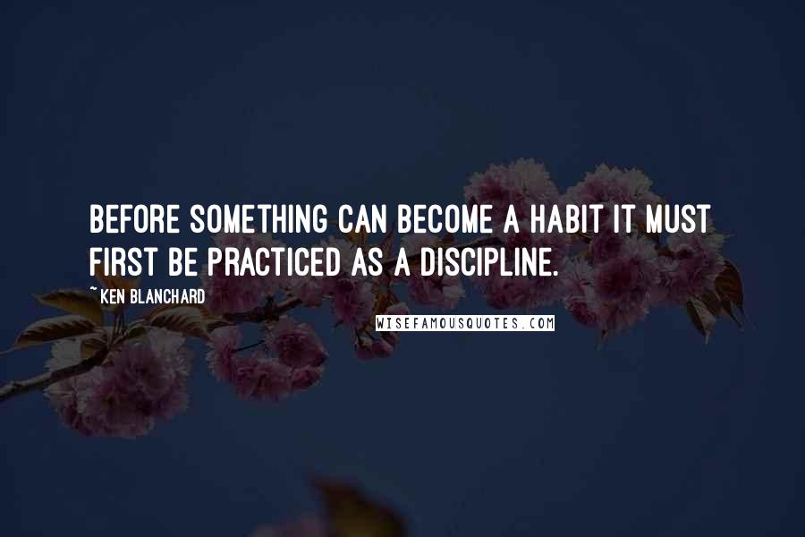 Ken Blanchard Quotes: Before something can become a habit it must first be practiced as a discipline.