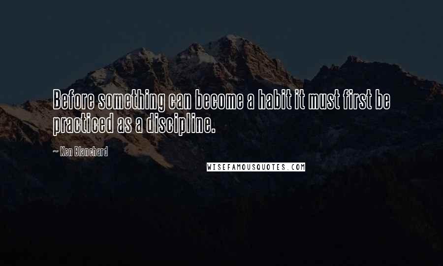Ken Blanchard Quotes: Before something can become a habit it must first be practiced as a discipline.