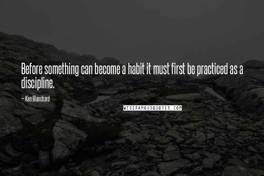Ken Blanchard Quotes: Before something can become a habit it must first be practiced as a discipline.