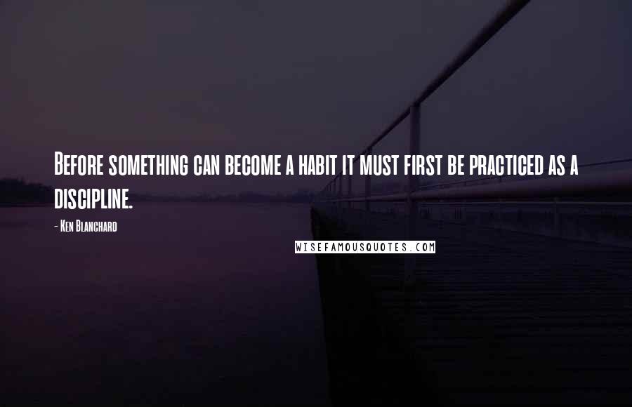 Ken Blanchard Quotes: Before something can become a habit it must first be practiced as a discipline.