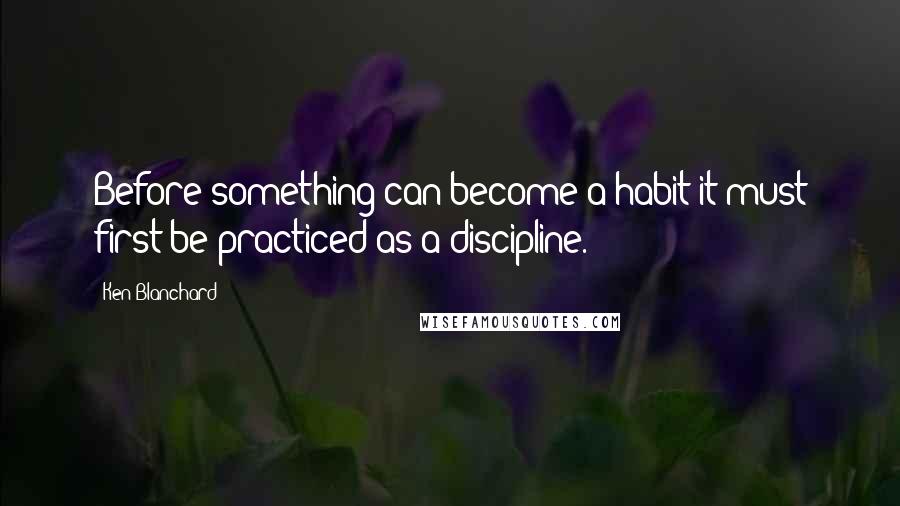 Ken Blanchard Quotes: Before something can become a habit it must first be practiced as a discipline.