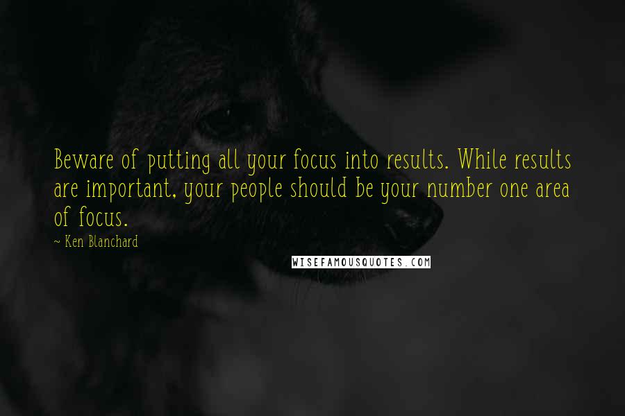Ken Blanchard Quotes: Beware of putting all your focus into results. While results are important, your people should be your number one area of focus.