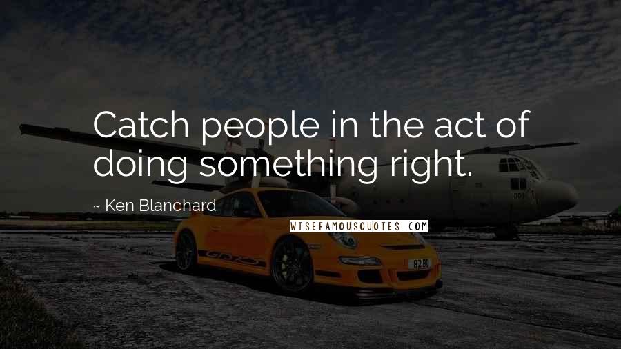 Ken Blanchard Quotes: Catch people in the act of doing something right.