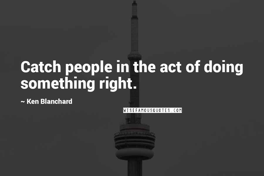 Ken Blanchard Quotes: Catch people in the act of doing something right.