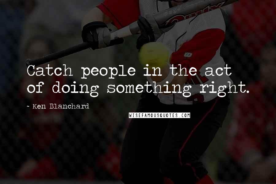 Ken Blanchard Quotes: Catch people in the act of doing something right.