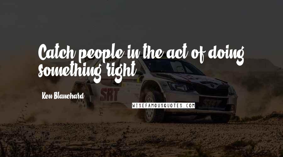 Ken Blanchard Quotes: Catch people in the act of doing something right.