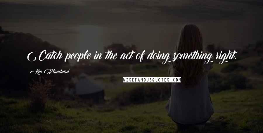 Ken Blanchard Quotes: Catch people in the act of doing something right.