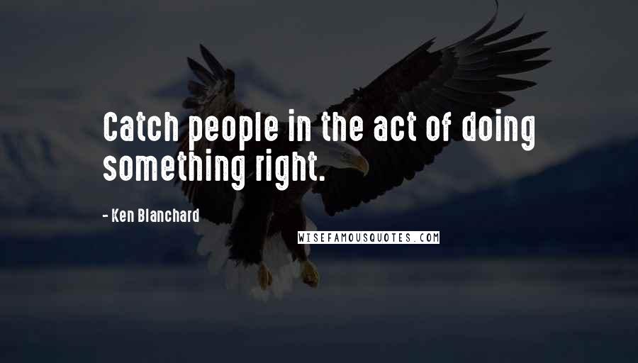 Ken Blanchard Quotes: Catch people in the act of doing something right.