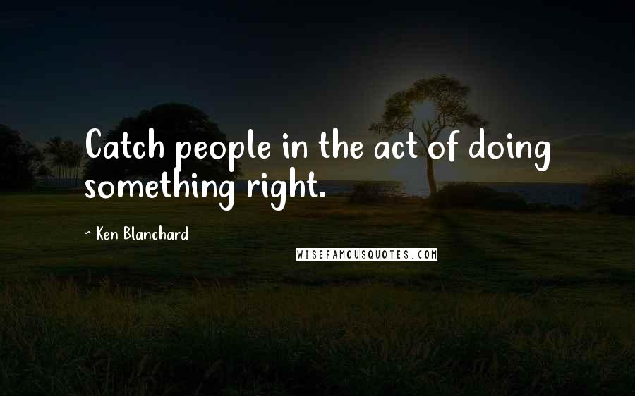 Ken Blanchard Quotes: Catch people in the act of doing something right.