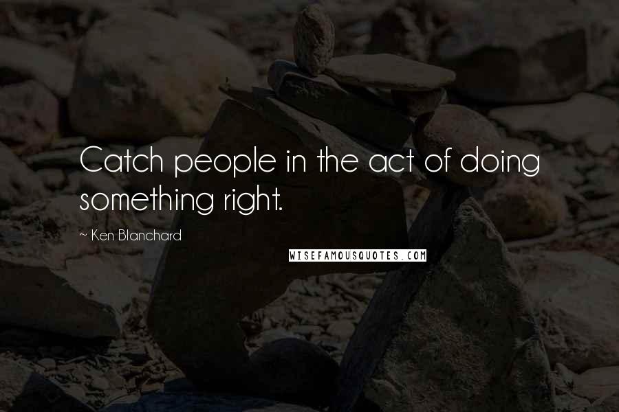 Ken Blanchard Quotes: Catch people in the act of doing something right.