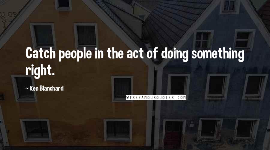 Ken Blanchard Quotes: Catch people in the act of doing something right.