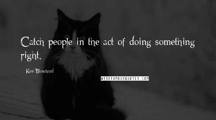 Ken Blanchard Quotes: Catch people in the act of doing something right.