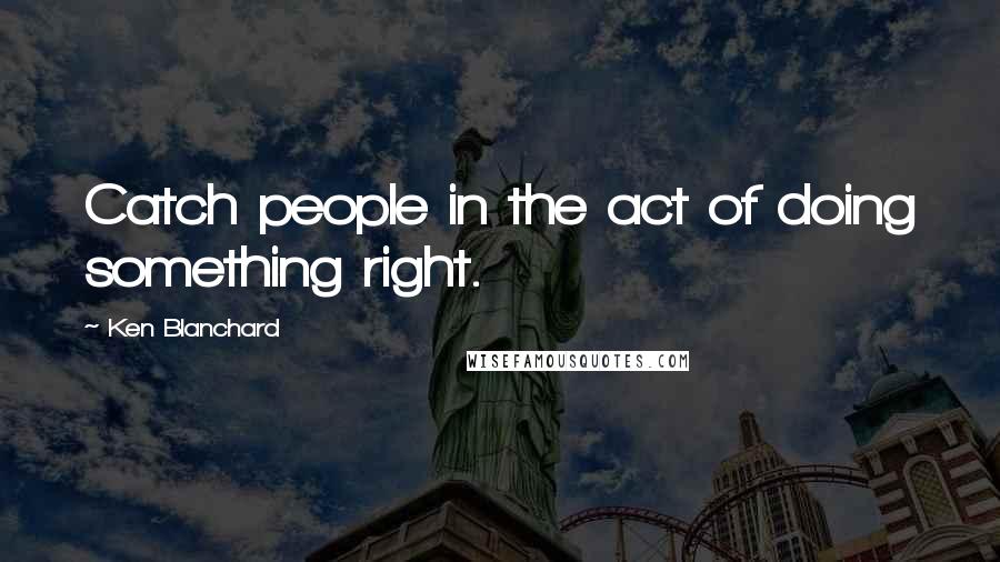Ken Blanchard Quotes: Catch people in the act of doing something right.