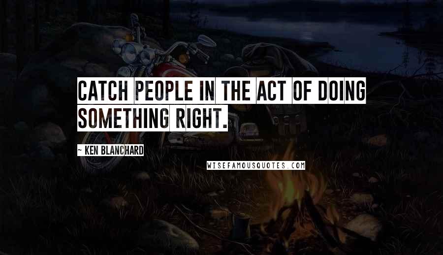 Ken Blanchard Quotes: Catch people in the act of doing something right.