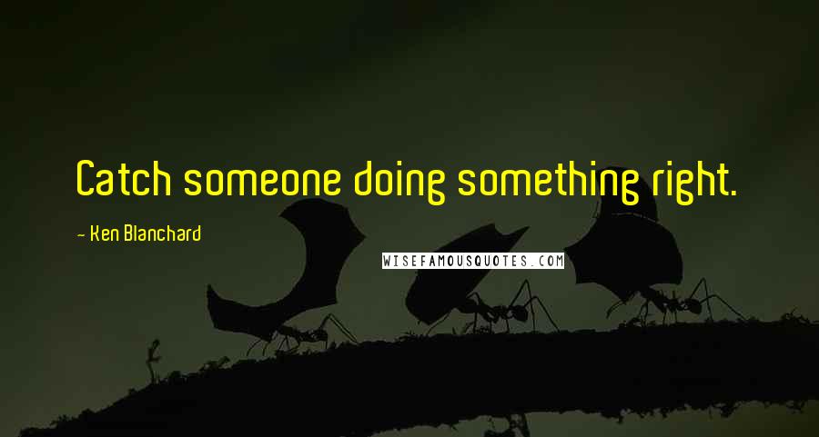 Ken Blanchard Quotes: Catch someone doing something right.