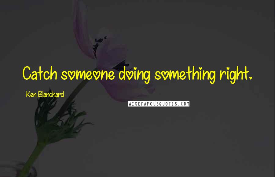 Ken Blanchard Quotes: Catch someone doing something right.
