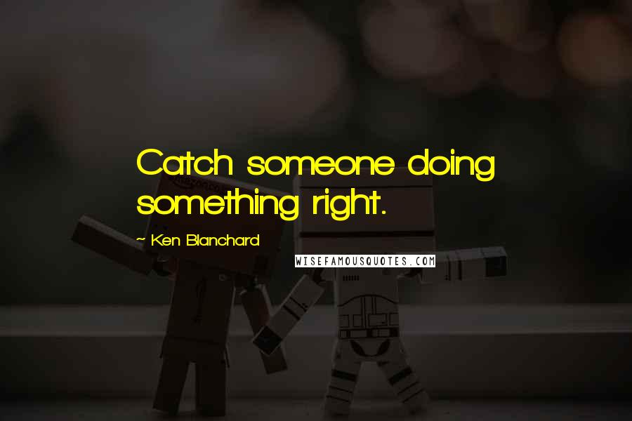 Ken Blanchard Quotes: Catch someone doing something right.