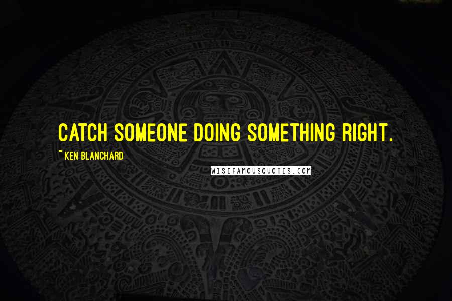 Ken Blanchard Quotes: Catch someone doing something right.