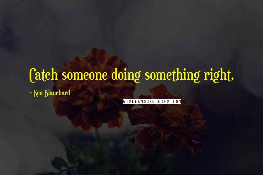 Ken Blanchard Quotes: Catch someone doing something right.