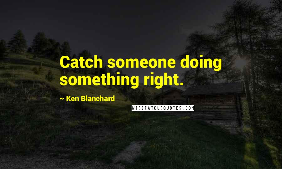 Ken Blanchard Quotes: Catch someone doing something right.