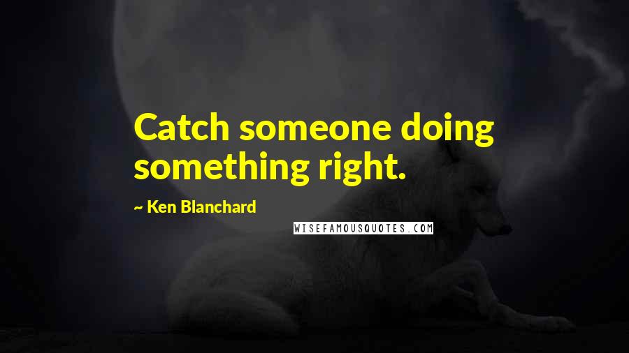 Ken Blanchard Quotes: Catch someone doing something right.