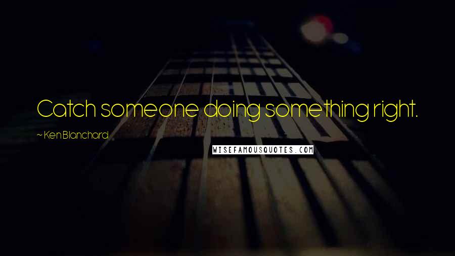 Ken Blanchard Quotes: Catch someone doing something right.