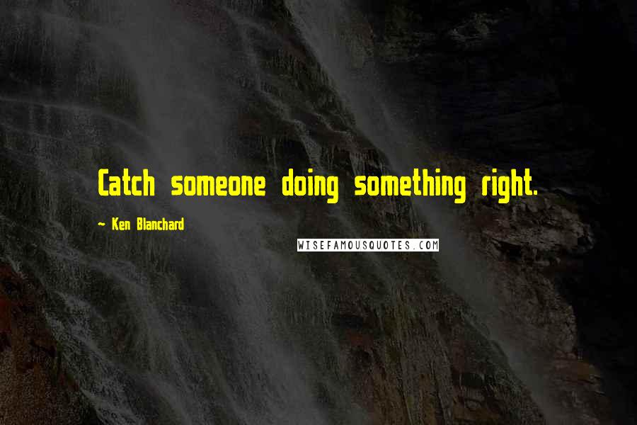 Ken Blanchard Quotes: Catch someone doing something right.