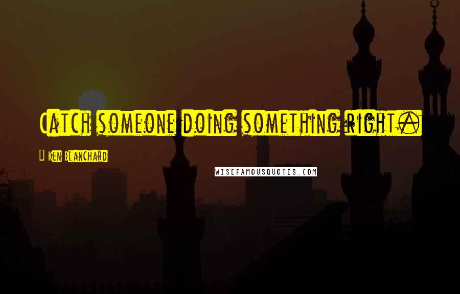 Ken Blanchard Quotes: Catch someone doing something right.