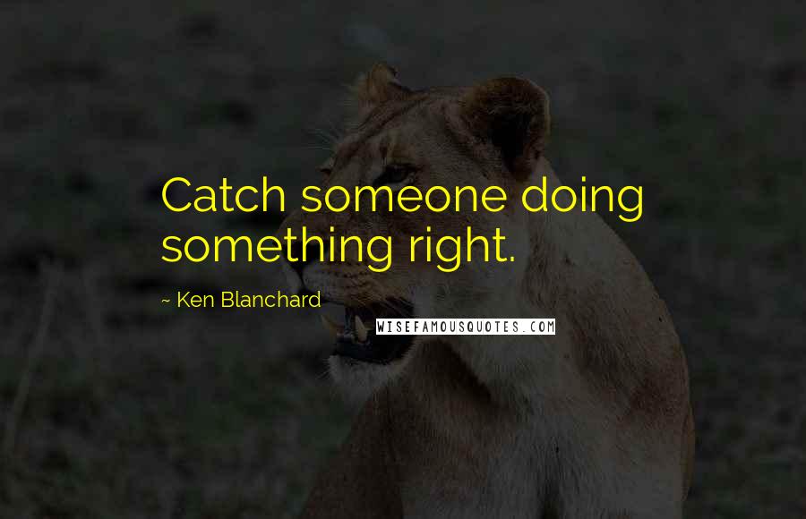 Ken Blanchard Quotes: Catch someone doing something right.