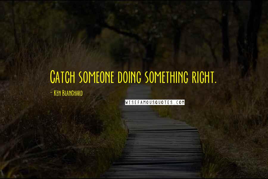 Ken Blanchard Quotes: Catch someone doing something right.