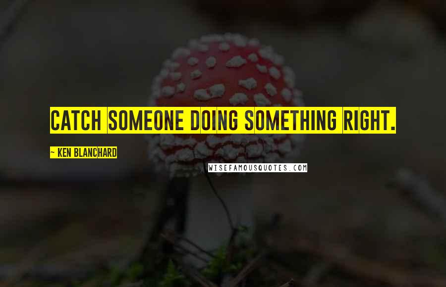 Ken Blanchard Quotes: Catch someone doing something right.