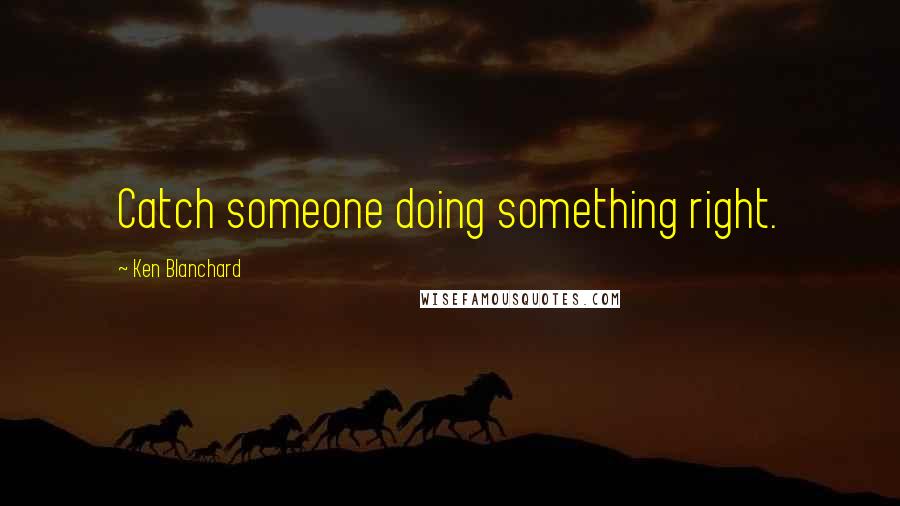 Ken Blanchard Quotes: Catch someone doing something right.