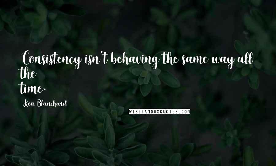 Ken Blanchard Quotes: Consistency isn't behaving the same way all the time.