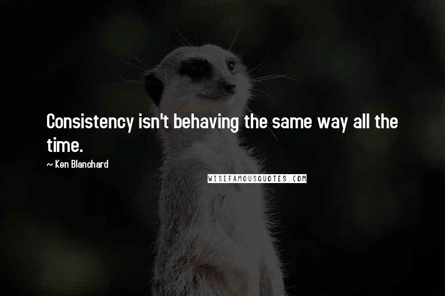 Ken Blanchard Quotes: Consistency isn't behaving the same way all the time.