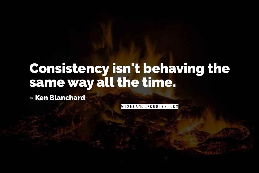 Ken Blanchard Quotes: Consistency isn't behaving the same way all the time.