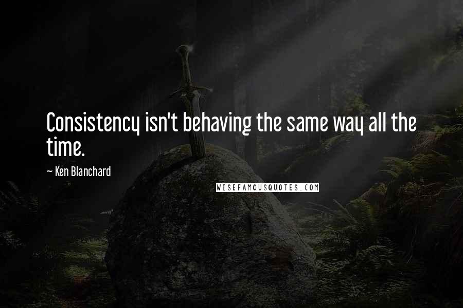 Ken Blanchard Quotes: Consistency isn't behaving the same way all the time.