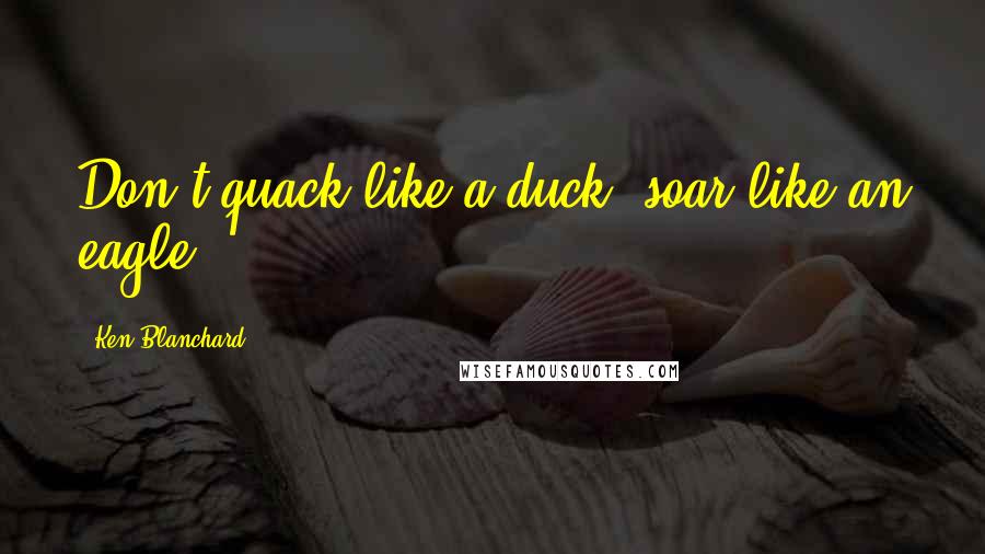 Ken Blanchard Quotes: Don't quack like a duck, soar like an eagle.