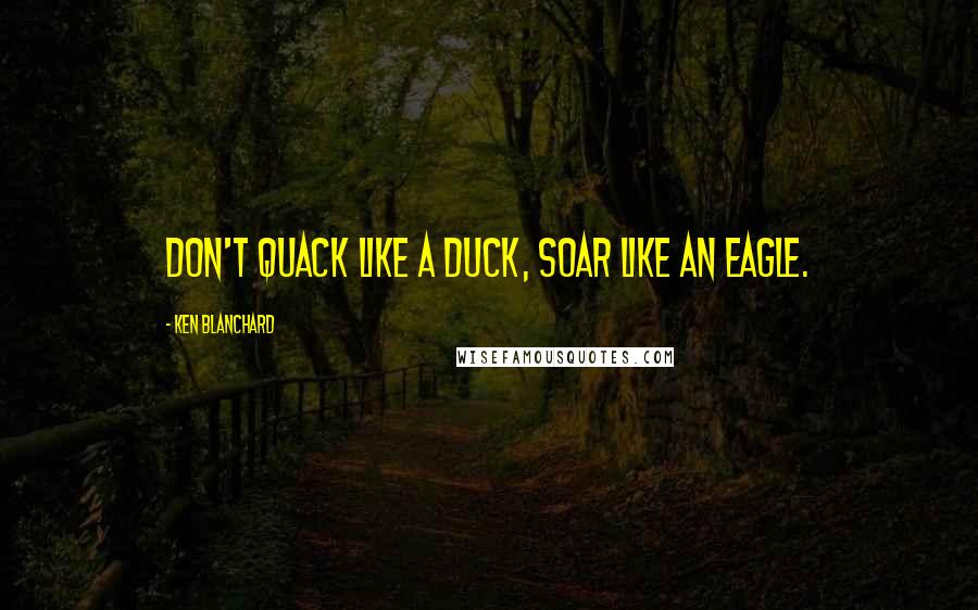 Ken Blanchard Quotes: Don't quack like a duck, soar like an eagle.