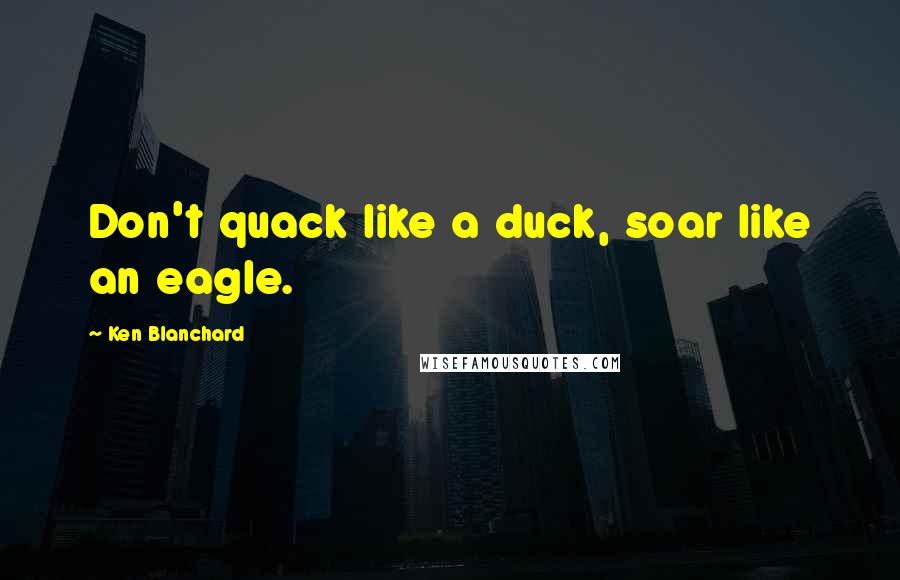 Ken Blanchard Quotes: Don't quack like a duck, soar like an eagle.