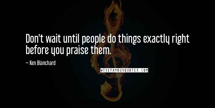 Ken Blanchard Quotes: Don't wait until people do things exactly right before you praise them.