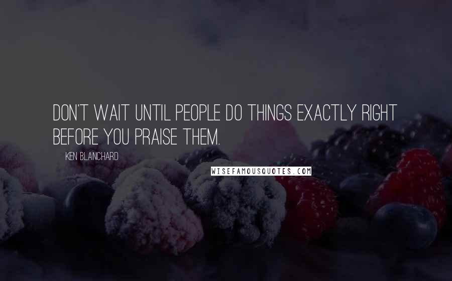 Ken Blanchard Quotes: Don't wait until people do things exactly right before you praise them.