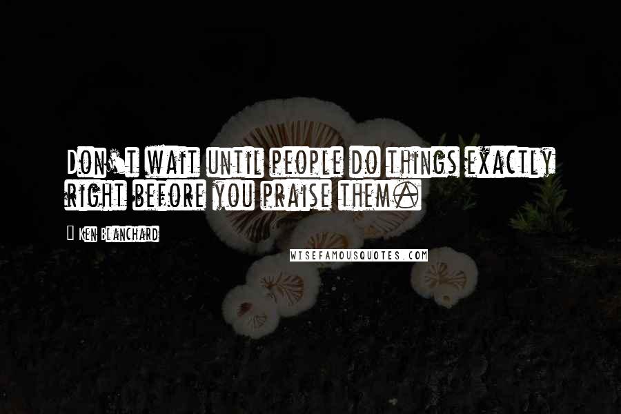 Ken Blanchard Quotes: Don't wait until people do things exactly right before you praise them.