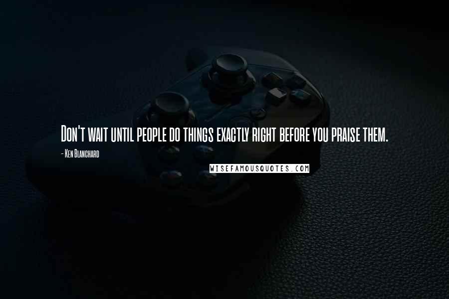 Ken Blanchard Quotes: Don't wait until people do things exactly right before you praise them.