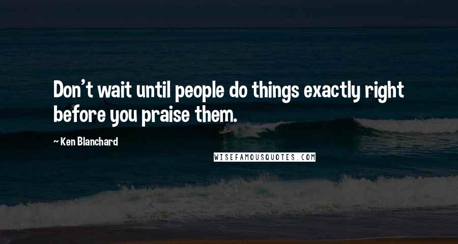 Ken Blanchard Quotes: Don't wait until people do things exactly right before you praise them.
