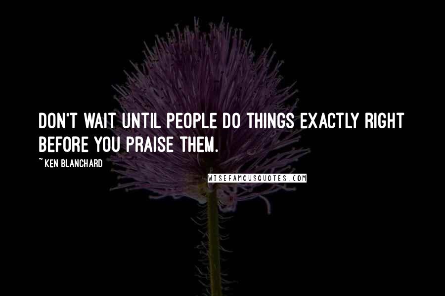 Ken Blanchard Quotes: Don't wait until people do things exactly right before you praise them.